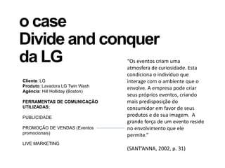 o case
Divide and conquer
da LG
Cliente: LG
Produto: Lavadora LG Twin Wash
Agência: Hill Holliday (Boston)
FERRAMENTAS DE COMUNICAÇÃO
UTILIZADAS:
PUBLICIDADE
PROMOÇÃO DE VENDAS (Eventos
promocionais)
LIVE MARKETING
“Os eventos criam uma
atmosfera de curiosidade. Esta
condiciona o indivíduo que
interage com o ambiente que o
envolve. A empresa pode criar
seus próprios eventos, criando
mais predisposição do
consumidor em favor de seus
produtos e de sua imagem. A
grande força de um evento reside
no envolvimento que ele
permite.”
(SANT’ANNA, 2002, p. 31)
 