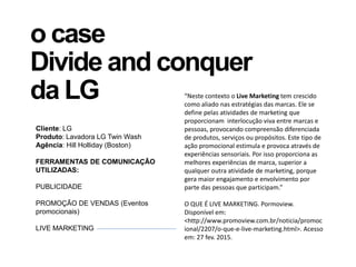 o case
Divide and conquer
da LG
Cliente: LG
Produto: Lavadora LG Twin Wash
Agência: Hill Holliday (Boston)
FERRAMENTAS DE COMUNICAÇÃO
UTILIZADAS:
PUBLICIDADE
PROMOÇÃO DE VENDAS (Eventos
promocionais)
LIVE MARKETING
“Neste contexto o Live Marketing tem crescido
como aliado nas estratégias das marcas. Ele se
define pelas atividades de marketing que
proporcionam interlocução viva entre marcas e
pessoas, provocando compreensão diferenciada
de produtos, serviços ou propósitos. Este tipo de
ação promocional estimula e provoca através de
experiências sensoriais. Por isso proporciona as
melhores experiências de marca, superior a
qualquer outra atividade de marketing, porque
gera maior engajamento e envolvimento por
parte das pessoas que participam.”
O QUE É LIVE MARKETING. Pormoview.
Disponível em:
<http://www.promoview.com.br/noticia/promoc
ional/2207/o-que-e-live-marketing.html>. Acesso
em: 27 fev. 2015.
 