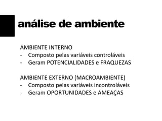 análise de ambiente
AMBIENTE INTERNO
- Composto pelas variáveis controláveis
- Geram POTENCIALIDADES e FRAQUEZAS
AMBIENTE EXTERNO (MACROAMBIENTE)
- Composto pelas variáveis incontroláveis
- Geram OPORTUNIDADES e AMEAÇAS
 
