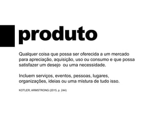 produto
Qualquer coisa que possa ser oferecida a um mercado
para apreciação, aquisição, uso ou consumo e que possa
satisfazer um desejo ou uma necessidade.
Incluem serviços, eventos, pessoas, lugares,
organizações, ideias ou uma mistura de tudo isso.
KOTLER; ARMSTRONG (2015, p. 244)
 