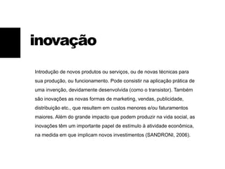inovação
Introdução de novos produtos ou serviços, ou de novas técnicas para
sua produção, ou funcionamento. Pode consistir na aplicação prática de
uma invenção, devidamente desenvolvida (como o transistor). Também
são inovações as novas formas de marketing, vendas, publicidade,
distribuição etc., que resultem em custos menores e/ou faturamentos
maiores. Além do grande impacto que podem produzir na vida social, as
inovações têm um importante papel de estímulo à atividade econômica,
na medida em que implicam novos investimentos (SANDRONI, 2006).
 