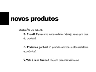 SELEÇÃO DE IDEIAS
R. É real? Existe uma necessidade / desejo reais por trás
do produto?
G. Podemos ganhar? O produto oferece sustentabilidade
econômica?
V. Vale à pena fazê-lo? Oferece potencial de lucro?
novos produtos
 