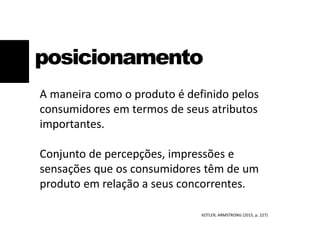 posicionamento
A maneira como o produto é definido pelos
consumidores em termos de seus atributos
importantes.
Conjunto de percepções, impressões e
sensações que os consumidores têm de um
produto em relação a seus concorrentes.
KOTLER; ARMSTRONG (2015, p. 227)
 