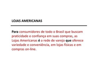 Para consumidores de todo o Brasil que buscam
praticidade e confiança em suas compras, as
Lojas Americanas é a rede de varejo que oferece
variedade e conveniência, em lojas físicas e em
compras on-line.
LOJAS AMERICANAS
 
