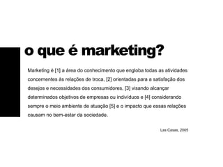 Marketing é [1] a área do conhecimento que engloba todas as atividades
concernentes às relações de troca, [2] orientadas para a satisfação dos
desejos e necessidades dos consumidores, [3] visando alcançar
determinados objetivos de empresas ou indivíduos e [4] considerando
sempre o meio ambiente de atuação [5] e o impacto que essas relações
causam no bem-estar da sociedade.
Las Casas, 2005
o que é marketing?
 