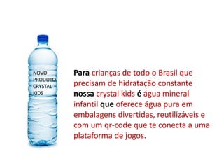 Para crianças de todo o Brasil que
precisam de hidratação constante
nossa crystal kids é água mineral
infantil que oferece água pura em
embalagens divertidas, reutilizáveis e
com um qr-code que te conecta a uma
plataforma de jogos.
NOVO
PRODUTO
CRYSTAL
KIDS
 