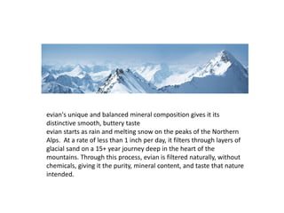 evian's unique and balanced mineral composition gives it its
distinctive smooth, buttery taste
evian starts as rain and melting snow on the peaks of the Northern
Alps. At a rate of less than 1 inch per day, it filters through layers of
glacial sand on a 15+ year journey deep in the heart of the
mountains. Through this process, evian is filtered naturally, without
chemicals, giving it the purity, mineral content, and taste that nature
intended.
 