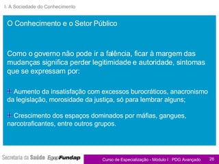 I. A Sociedade do Conhecimento Aumento da insatisfação com excessos burocráticos, anacronismo da legislação, morosidade da justiça, só para lembrar alguns; Crescimento dos espaços dominados por máfias, gangues, narcotraficantes, entre outros grupos. Como o governo não pode ir a falência, ficar à margem das mudanças significa perder legitimidade e autoridade, sintomas que se expressam por: O Conhecimento e o Setor Público 