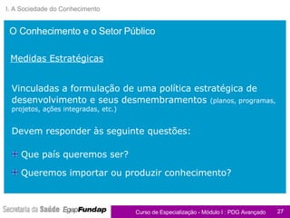 I. A Sociedade do Conhecimento Vinculadas a formulação de uma política estratégica de desenvolvimento e seus desmembramentos   (planos, programas, projetos, ações integradas, etc.) Devem responder às seguinte questões: Medidas Estratégicas Que país queremos ser?  Queremos importar ou produzir conhecimento? O Conhecimento e o Setor Público 