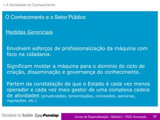 I. A Sociedade do Conhecimento Envolvem esforços de profissionalização da máquina com foco na cidadania.  Significam moldar a máquina para o domínio do ciclo de criação, disseminação e governança do conhecimento. Partem da constatação de que o Estado é cada vez menos operador e cada vez mais gestor de uma complexa cadeia de atividades  (privatizações, terceirizações, concessões, parcerias, regulações, etc.) O Conhecimento e o Setor Público Medidas Gerenciais 