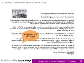 Apoio ao Caderno de Exercícios II. Gestão do Conhecimento: Alguns Conceitos-Chave CIA investigava seqüestradores de aviões, diz revista Cerca de 3 mil pessoas morreram em 11 de setembro Uma reportagem publicada nesta segunda-feira na revista americana  Newsweek  revela que a central de inteligência americana, a CIA, sabia que dois homens ligados à rede Al-Qaeda estavam nos Estados Unidos meses antes de participarem dos atentados de 11 de setembro. Com o título "Os terroristas que a CIA deveria ter prendido", a reportagem sugere que a CIA tinha o paradeiro de um homem, Nawaf al-Hazmi, logo depois de ele participar de um encontro da Al-Qaeda na Malásia em janeiro de 2000. Os agentes da CIA também teriam descoberto que um outro homem, Khalid al-Mihdhar, já havia obtido um visto de entrada no país.  A reportagem garante que o Departamento de Estado dos Estados Unidos até renovou o visto de Mihdhar em julho de 2001, mesmo depois de a CIA ter ligado Mihdhar a um dos homens que atacou o porta-aviões USS Cole no Iêmen, em 2000.  O diretor do FBI, Robert Mueller, que também vem enfrentando críticas de que poderia ter evitado os ataques, disse, na semana passada que, se as pistas sobre 11 de setembro tivessem sido colocadas juntas, "quem sabe o que aconteceria", referindo-se sobre a possibilidade de se evitar os ataques. Fonte: BBC Brasil, in Site da BBC 03/06/2002 Atenção para esta informação ! 