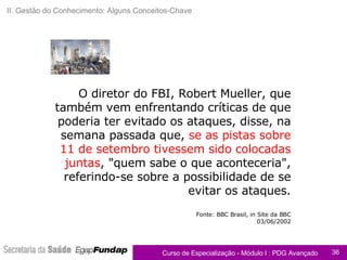 O diretor do FBI, Robert Mueller, que também vem enfrentando críticas de que poderia ter evitado os ataques, disse, na semana passada que,  se as pistas sobre 11 de setembro tivessem sido colocadas juntas , "quem sabe o que aconteceria", referindo-se sobre a possibilidade de se evitar os ataques. Fonte: BBC Brasil, in Site da BBC 03/06/2002 Apoio ao Caderno de Exercícios II. Gestão do Conhecimento: Alguns Conceitos-Chave 