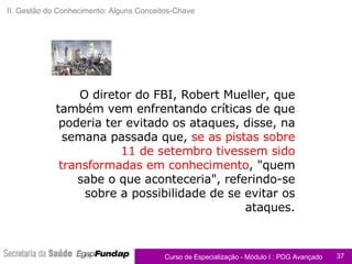 O diretor do FBI, Robert Mueller, que também vem enfrentando críticas de que poderia ter evitado os ataques, disse, na semana passada que,  se as pistas sobre 11 de setembro tivessem sido transformadas em conhecimento , "quem sabe o que aconteceria", referindo-se sobre a possibilidade de se evitar os ataques. Apoio ao Caderno de Exercícios II. Gestão do Conhecimento: Alguns Conceitos-Chave 