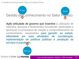 II. Gestão do Conhecimento: Alguns Conceitos-Chave Ação articulada de governo   que incentive  a utilização de métodos, técnicas e ferramentas inovadoras, destinadas a aprimorar os processos de criação e compartilhamento do conhecimento, necessários  para garantir, ao estado, efetividade em suas atividades de coordenação, implementação de políticas públicas e prestação de serviços à população . Gestão do Conhecimento no Setor Público O que Como Para que 