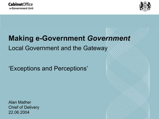 Making e-Government  Government Local Government and the Gateway ‘ Exceptions and Perceptions’ Alan Mather Chief of Delivery 22.06.2004 