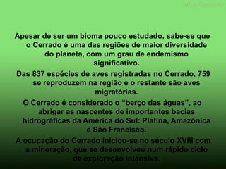 Apesar de ser um bioma pouco estudado, sabe-se que
o Cerrado é uma das regiões de maior diversidade
do planeta, com um grau de endemismo
significativo.
Das 837 espécies de aves registradas no Cerrado, 759
se reproduzem na região e o restante são aves
migratórias.
O Cerrado é considerado o “berço das águas”, ao
abrigar as nascentes de importantes bacias
hidrográficas da América do Sul: Platina, Amazônica
e São Francisco.
A ocupação do Cerrado iniciou-se no século XVIII com
a mineração, que se desenvolveu num rápido ciclo
de exploração intensiva.
 