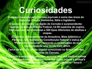 Curiosidades
O espaço ocupado pelo Cerrado equivale à soma das áreas da
Espanha, França, Alemanha, Itália e Inglaterra.
O número de insetos na região do Cerrado é surpreendente:
apenas na área do Distrito Federal, há 90 espécies de cupins,
1000 espécies de borboletas e 500 tipos diferentes de abelhas e
vespas.
O Cerrado, diferentemente da Amazônia, Mata Atlântica e
Pantanal, não recebeu da Constituição Federal o status de
"Patrimônio Nacional", tornando a conservação de sua
biodiversidade uma tarefa mais difícil.
Cerca de 80% do carvão vegetal consumido no Brasil vem das
árvores do Cerrado.
O Cerrado é uma região peculiar: associa uma rica biodiversidade
a uma aparência árida decorrente dos solos pobres e ácidos e
de contar com apenas duas estações climáticas - seca e
chuvosa.
 