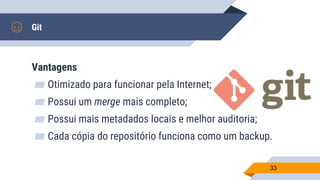Git
Vantagens
▰ Otimizado para funcionar pela Internet;
▰ Possui um merge mais completo;
▰ Possui mais metadados locais e melhor auditoria;
▰ Cada cópia do repositório funciona como um backup.
33
 