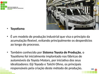 100
• Toyotismo
• É um modelo de produção industrial que visa o princípio da
acumulação flexível, evitando principalmente os desperdícios
ao longo do processo.
• Também conhecido por Sistema Toyota de Produção, o
Toyotismo foi inicialmente implantado nas fábricas de
automóveis da Toyota Motors, por iniciativa dos seus
idealizadores: Eiji Toyoda e Taiichi Ohno, os principais
responsáveis pela criação deste método de produção.
 