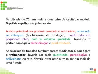 Na década de 70, em meio a uma crise de capital, o modelo
Toyotista espalhou-se pelo mundo.
A idéia principal era produzir somente o necessário, reduzindo
os estoques (flexibilização da produção), produzindo em
pequenos lotes, com a máxima qualidade, trocando a
padronização pela diversificação e produtividade.
As relações de trabalho também foram modificadas, pois agora
o trabalhador deveria ser mais qualificado, participativo e
polivalente, ou seja, deveria estar apto a trabalhar em mais de
uma função.
102
 