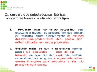 Os desperdícios detectadosnas fábricas
montadoras foram classificados em 7 tipos:
103
1. Produção antes do tempo necessário: será
necessário armazenar os produtos até que possam
ser vendidos. Muito provavelmente os recursos
utilizados para produzir estes itens teriam sido
melhor utilizados em outras prioridades.
2. Produção maior do que o necessário: Acontec
e
quando são produzidos
mais
itens do que
existe
demanda, ou seja, são itens que não poderão
ser vendidos para ninguém. A organização utilizou
recursos financeiros para produzi-los e eles não
gerarão nenhum retorno.
 