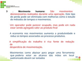 3 . Movimento humano: São movimentos
desnecessários realizados durante uma operação. Este tipo
de perda pode ser eliminada com melhorias como o estudo
de métodos de tempos e movimentos.
Um operador pode parecer ocupado, mas pode em nada
estar sendo agregado valor ao produto final
A economia nos movimentos aumenta a produtividade e
reduz os tempos associados ao processo produtivo.
A simplificação do trabalho é rica fonte de redução
de
desperdício de movimentação.
Movimentos como abaixar para pegar uma ferramenta
que poderia estar ao alcance das mãos em local
padronizado devem ser evitados
104
 