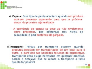 4. Espera: Esse tipo de perda acontece quando um produto
está em processo esperando para que a próxima
etapa do processo seja realizada.
A ocorrência de espera se deve ao não nivelamento
entre processos, por diferenças nos níveis de
capacidade e pela existência de gargalos.
105
5.Transporte: Perdas por transporte ocorrem quando
produtos precisam ser transportados de um local para o
outro, e para isso são utilizados recursos da organização.
Transportar itens é algo necessário em qualquer processo,
porém é desejável que se reduza o transporte o tanto
quanto for possível
 
