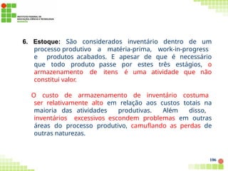 6. Estoque: São considerados inventário dentro de um
processo produtivo a matéria-prima, work-in-progress
e produtos acabados. E apesar de que é necessário
que todo produto passe por estes três estágios, o
armazenamento de itens é uma atividade que não
constitui valor.
O custo de armazenamento de inventário costuma
ser relativamente alto em relação aos custos totais na
maioria das atividades produtivas. Além disso,
inventários excessivos escondem problemas em outras
áreas do processo produtivo, camuflando as perdas de
outras naturezas.
106
 
