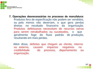 7. Operações desnecessárias no processo de manufatura:
Produtos fora de especificação não podem ser vendidos,
ou pelo menos não deveriam, o que gera perdas
diretas no resultado financeiro da organização.
Produtos defeituosos necessitam de recursos extras
para serem retrabalhados ou sucateados, o que
geralmente foge do fluxo padrão de produção,
resultando em mais perdas.
Além disso, defeitos que chegam ao cliente, interno
ou externo, causam impactos negativos na
credibilidade do processo, departamento ou
organização.
107
 