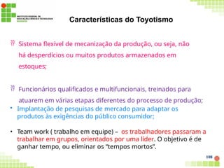 Características do Toyotismo
108
 Sistema flexível de mecanização da produção, ou seja, não
há desperdícios ou muitos produtos armazenados em
estoques;
 Funcionários qualificados e multifuncionais, treinados para
atuarem em várias etapas diferentes do processo de produção;
• Implantação de pesquisas de mercado para adaptar os
produtos às exigências do público consumidor;
• Team work ( trabalho em equipe) – os trabalhadores passaram a
trabalhar em grupos, orientados por uma líder. O objetivo é de
ganhar tempo, ou eliminar os “tempos mortos”.
 