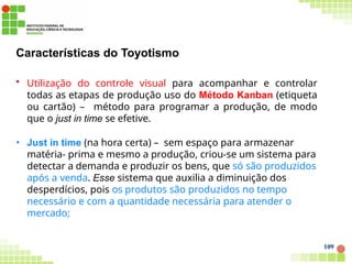 Características do Toyotismo
109
• Utilização do controle visual para acompanhar e controlar
todas as etapas de produção uso do Método Kanban (etiqueta
ou cartão) – método para programar a produção, de modo
que o just in time se efetive.
• Just in time (na hora certa) – sem espaço para armazenar
matéria- prima e mesmo a produção, criou-se um sistema para
detectar a demanda e produzir os bens, que só são produzidos
após a venda. Esse sistema que auxilia a diminuição dos
desperdícios, pois os produtos são produzidos no tempo
necessário e com a quantidade necessária para atender o
mercado;
 