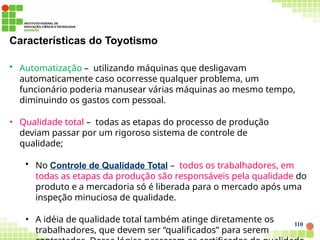 Características do Toyotismo
110
• Automatização – utilizando máquinas que desligavam
automaticamente caso ocorresse qualquer problema, um
funcionário poderia manusear várias máquinas ao mesmo tempo,
diminuindo os gastos com pessoal.
• Qualidade total – todas as etapas do processo de produção
deviam passar por um rigoroso sistema de controle de
qualidade;
• No Controle de Qualidade Total – todos os trabalhadores, em
todas as etapas da produção são responsáveis pela qualidade do
produto e a mercadoria só é liberada para o mercado após uma
inspeção minuciosa de qualidade.
• A idéia de qualidade total também atinge diretamente os
trabalhadores, que devem ser “qualificados” para serem
 