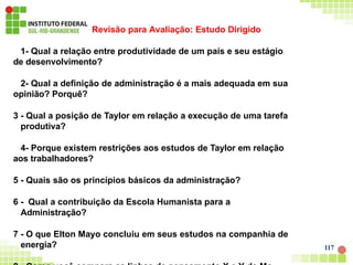 Revisão para Avaliação: Estudo Dirigido
1- Qual a relação entre produtividade de um país e seu estágio
de desenvolvimento?
2- Qual a definição de administração é a mais adequada em sua
opinião? Porquê?
3 - Qual a posição de Taylor em relação a execução de uma tarefa
produtiva?
4- Porque existem restrições aos estudos de Taylor em relação
aos trabalhadores?
5 - Quais são os princípios básicos da administração?
6 - Qual a contribuição da Escola Humanista para a
Administração?
7 - O que Elton Mayo concluiu em seus estudos na companhia de
energia? 117
 