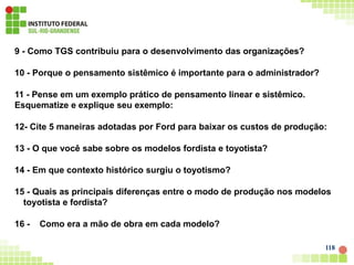 9 - Como TGS contribuiu para o desenvolvimento das organizações?
10 - Porque o pensamento sistêmico é importante para o administrador?
11 - Pense em um exemplo prático de pensamento linear e sistêmico.
Esquematize e explique seu exemplo:
12- Cite 5 maneiras adotadas por Ford para baixar os custos de produção:
13 - O que você sabe sobre os modelos fordista e toyotista?
14 - Em que contexto histórico surgiu o toyotismo?
15 - Quais as principais diferenças entre o modo de produção nos modelos
toyotista e fordista?
16 - Como era a mão de obra em cada modelo?
118
 