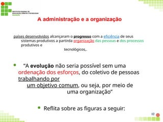 A administração e a organização
12
países desenvolvidos alcançaram o progresso com a eficiência de seus
sistemas produtivos a partirda organização das pessoas e dos processos
produtivos e
tecnológicos,.
 “A evolução não seria possível sem uma
ordenação dos esforços, do coletivo de pessoas
trabalhando por
um objetivo comum, ou seja, por meio de
uma organização”
 Reflita sobre as figuras a seguir:
 