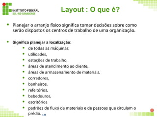 Layout : O que é?
 Planejar o arranjo físico significa tomar decisões sobre como
serão dispostos os centros de trabalho de uma organização.
 Significa planejar a localização:
 de todas as máquinas,
 utilidades,
 estações de trabalho,
 áreas de atendimento ao cliente,
 áreas de armazenamento de materiais,
 corredores,
 banheiros,
 refeitórios,
 bebedouros,
 escritórios
 padrões de fluxo de materiais e de pessoas que circulam o
prédio. 130
 