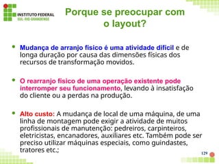 Porque se preocupar com
o layout?
129
 Mudança de arranjo físico é uma atividade difícil e de
longa duração por causa das dimensões físicas dos
recursos de transformação movidos.
 O rearranjo físico de uma operação existente pode
interromper seu funcionamento, levando à insatisfação
do cliente ou a perdas na produção.
 Alto custo: A mudança de local de uma máquina, de uma
linha de montagem pode exigir a atividade de muitos
profissionais de manutenção: pedreiros, carpinteiros,
eletricistas, encanadores, auxiliares etc. Também pode ser
preciso utilizar máquinas especiais, como guindastes,
tratores etc.;
 