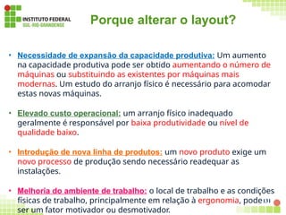 Porque alterar o layout?
131
• Necessidade de expansão da capacidade produtiva: Um aumento
na capacidade produtiva pode ser obtido aumentando o número de
máquinas ou substituindo as existentes por máquinas mais
modernas. Um estudo do arranjo físico é necessário para acomodar
estas novas máquinas.
• Elevado custo operacional: um arranjo físico inadequado
geralmente é responsável por baixa produtividade ou nível de
qualidade baixo.
• Introdução de nova linha de produtos: um novo produto exige um
novo processo de produção sendo necessário readequar as
instalações.
• Melhoria do ambiente de trabalho: o local de trabalho e as condições
físicas de trabalho, principalmente em relação à ergonomia, pode
ser um fator motivador ou desmotivador.
 