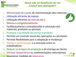 137
Quais são os benefícios de um
Layout bem planejado?
1. Minimização de custos de movimentação dos materiais.
2. Utilização eficiente do espaço
3. Utilização eficiente da mão-de-obra
4. Elimina o congestionamento
5. Facilita/aumenta a entrada/saída e colocação dos
materiais, produtos ou pessoas
6. Promove a qualidade de serviço e produto
7. Permite um controle visual das operações ou atividades
8. Permite flexibilidade para a adaptação e mudanças
9. Facilita a comunicação e a interação entre os
trabalhadores
10. Reduzir os tempos de produção e de entrega ao cliente.
11. Eliminar desperdícios ou movimentações redundantes.
12. Incorporar medidas de segurança.
 