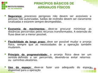 PRINCÍPIOS BÁSICOS DE
ARRANJOS FÍSICOS
133
 Segurança: processos perigosos não devem ser acessíveis a
pessoas não autorizadas. Saídas de incêndio devem ser claramente
sinalizadas e estarem sempre desimpedidas.
 Economia de movimentos: deve-se procurar minimizar as
distâncias percorridas pelos recursos transformados. A extensão do
fluxo deve ser a menor possível.
 Flexibilidade de longo prazo: deve ser possível mudar o arranjo
físico, sempre que as necessidades de a operação também
mudarem.
 Princípio da progressividade: o arranjo físico deve ter um
sentido definido a ser percorrido, devendo-se evitar retornos
ou caminhos aleatórios.
 Uso do espaço: deve-se fazer uso adequado do espaço
disponível para a operação
 