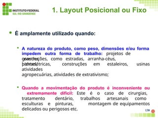 1. Layout Posicional ou Fixo
138
 É amplamente utilizado quando:
 A natureza do produto, como peso, dimensões e/ou forma
construções, como estradas, arranha-céus,
pontes,
impedem outra forma de trabalho: projetos de
grandes
usinas
hidroelétricas, construções em estaleiros,
atividades
agropecuárias, atividades de extrativismo;
 Quando a movimentação do produto é inconveniente ou
extremamente difícil: Este é o caso de cirurgias,
tratamento dentário, trabalhos artesanais como
esculturas e pinturas, montagem de equipamentos
delicados ou perigosos etc.
 