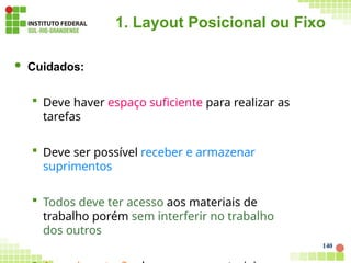 1. Layout Posicional ou Fixo
140
 Cuidados:
 Deve haver espaço suficiente para realizar as
tarefas
 Deve ser possível receber e armazenar
suprimentos
 Todos deve ter acesso aos materiais de
trabalho porém sem interferir no trabalho
dos outros
 