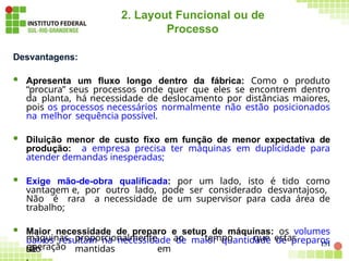 151
2. Layout Funcional ou de
Processo
Desvantagens:
 Apresenta um fluxo longo dentro da fábrica: Como o produto
“procura” seus processos onde quer que eles se encontrem dentro
da planta, há necessidade de deslocamento por distâncias maiores,
pois os processos necessários normalmente não estão posicionados
na melhor sequência possível.
 Diluição menor de custo fixo em função de menor expectativa de
produção: a empresa precisa ter máquinas em duplicidade para
atender demandas inesperadas;
 Exige mão-de-obra qualificada: por um lado, isto é tido como
vantagem e, por outro lado, pode ser considerado desvantajoso,
Não é rara a necessidade de um supervisor para cada área de
trabalho;
 Maior necessidade de preparo e setup de máquinas: os volumes
baixos resultam na necessidade de maior quantidade de preparos
de
máquinas, proporcionalmente ao tempo que estas
são mantidas em
operação
.
 