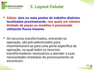3. Layout Celular
151
 Célula: dois ou mais postos de trabalho distintos
localizados proximamente, nos quais um número
limitado de peças ou modelos é processado
utilizando fluxos lineares.
 Os recursos transformados, entrando na
operação, são pré-selecionados para
movimentarem-se para uma parte específica da
operação, na qual todos os recursos
transformadores necessários a atender a suas
necessidades imediatas de processamento se
encontram.
 