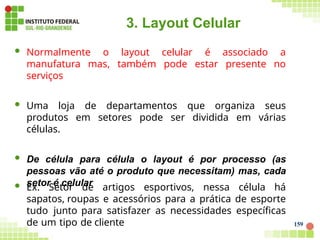 159
3. Layout Celular
 Normalmente o layout celular é associado a
manufatura mas, também pode estar presente no
serviços
 Uma loja de departamentos que organiza seus
produtos em setores pode ser dividida em várias
células.
 De célula para célula o layout é por processo (as
pessoas vão até o produto que necessitam) mas, cada
setor é celular
 Ex. Setor de artigos esportivos, nessa célula há
sapatos, roupas e acessórios para a prática de esporte
tudo junto para satisfazer as necessidades específicas
de um tipo de cliente
 