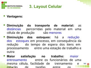 161
3. Layout Celular
 Vantagens:
 Diminuição do transporte de material: as
distâncias percorridas pelo material em uma
célula de produção são menores
 Diminuição dos estoques: há a redução
dos estoques em processo, em consequência da
redução do tempo de espera dos itens em
processamento entre uma estação de trabalho e
outra
 Maior satisfação no trabalho: maior
entrosamento entre os funcionários de uma
mesma célula, facilidade de treinamento e
 