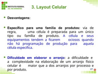 3. Layout Celular
157
 Desvantagens:
 Específico para uma família de produtos: via de
regra, uma célula é preparada para um único
tipo ou família de produto. A célula e seus
equipamentos tendem a ficarem ociosos quando
não há programação de produção para aquela
célula especifica.
 Dificuldade em elaborar o arranjo: a dificuldade e
a complexidade na elaboração de um arranjo físico
celular é maior que a dos arranjos por processo e
por produto.
 