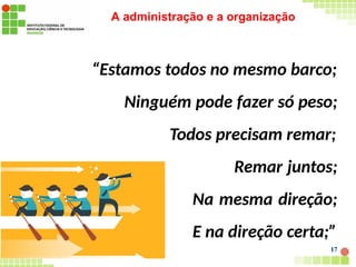 A administração e a organização
“Estamos todos no mesmo barco;
Ninguém pode fazer só peso;
Todos precisam remar;
Remar juntos;
Na mesma direção;
E na direção certa;”
17
 