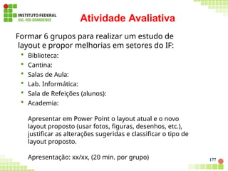 177
Atividade Avaliativa
Formar 6 grupos para realizar um estudo de
layout e propor melhorias em setores do IF:
 Biblioteca:
 Cantina:
 Salas de Aula:
 Lab. Informática:
 Sala de Refeições (alunos):
 Academia:
Apresentar em Power Point o layout atual e o novo
layout proposto (usar fotos, figuras, desenhos, etc.),
justificar as alterações sugeridas e classificar o tipo de
layout proposto.
Apresentação: xx/xx, (20 min. por grupo)
 