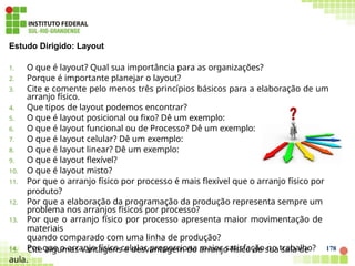 178
Estudo Dirigido: Layout
1. O que é layout? Qual sua importância para as organizações?
2. Porque é importante planejar o layout?
3. Cite e comente pelo menos três princípios básicos para a elaboração de um
arranjo físico.
4. Que tipos de layout podemos encontrar?
5. O que é layout posicional ou fixo? Dê um exemplo:
6. O que é layout funcional ou de Processo? Dê um exemplo:
7. O que é layout celular? Dê um exemplo:
8. O que é layout linear? Dê um exemplo:
9. O que é layout flexível?
10. O que é layout misto?
11. Por que o arranjo físico por processo é mais flexível que o arranjo físico por
produto?
12. Por que a elaboração da programação da produção representa sempre um
problema nos arranjos físicos por processo?
13. Por que o arranjo físico por processo apresenta maior movimentação de
materiais
quando comparado com uma linha de produção?
14. Por que o arranjo físico celular proporciona maior satisfação no trabalho?
15. Cite algumas vantagens e desvantagem do arranjo físico de sua sala de
aula.
 